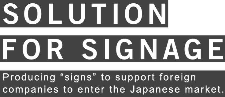 SOLUTION FOR SIGNAGE Producing “signs” to support foreign companies to enter the Japanese market.